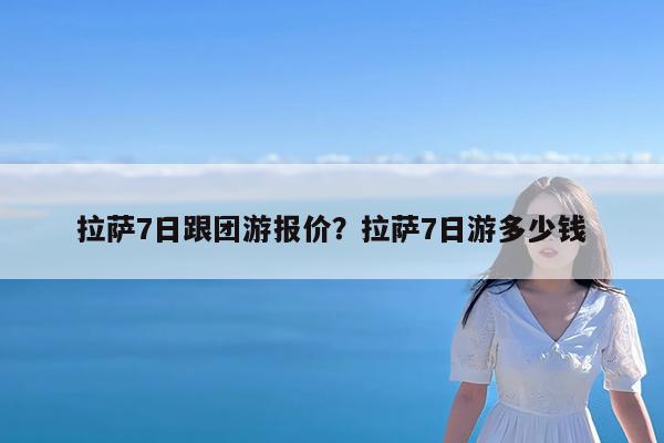 拉萨7日跟团游报价?拉萨7日游多少钱