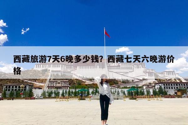 西藏旅游7天6晚多少钱?西藏七天六晚游价格