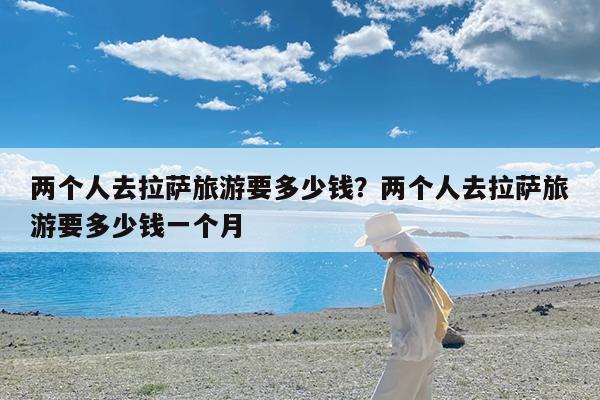 两个人去拉萨旅游要多少钱?两个人去拉萨旅游要多少钱一个月