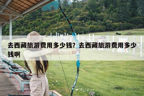 去西藏旅游费用多少钱?去西藏旅游费用多少钱啊