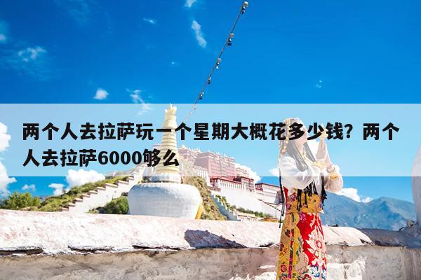两个人去拉萨玩一个星期大概花多少钱?两个人去拉萨6000够么