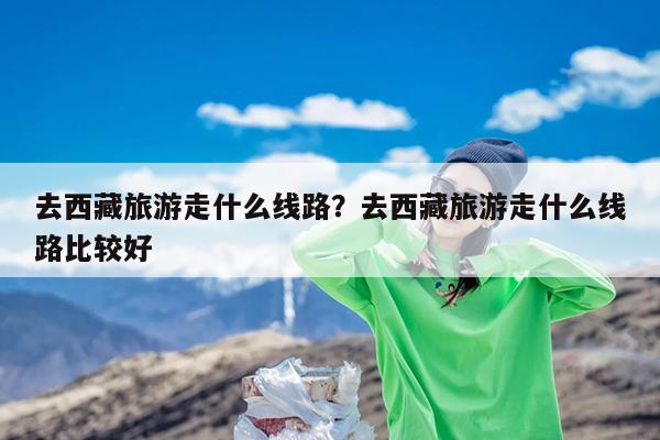去西藏旅游走什么线路?去西藏旅游走什么线路比较好
