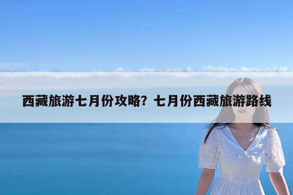 西藏旅游七月份攻略?七月份西藏旅游路线