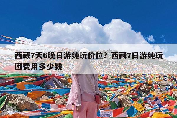 西藏7天6晚日游纯玩价位?西藏7日游纯玩团费用多少钱