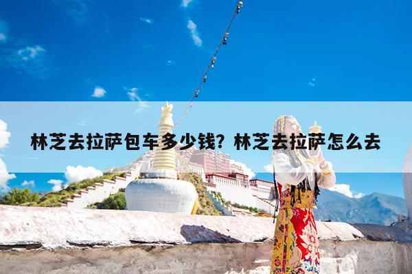 林芝去拉萨包车多少钱?林芝去拉萨怎么去