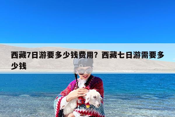西藏7日游要多少钱费用?西藏七日游需要多少钱