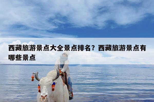 西藏旅游景点大全景点排名?西藏旅游景点有哪些景点