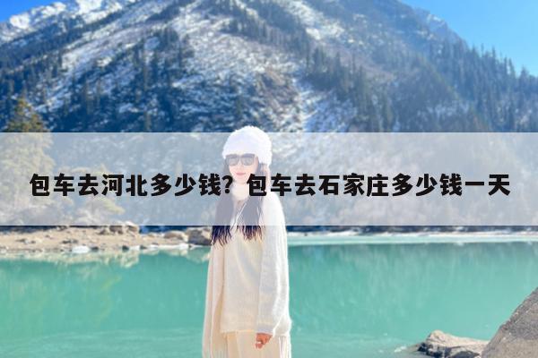 包车去河北多少钱?包车去石家庄多少钱一天