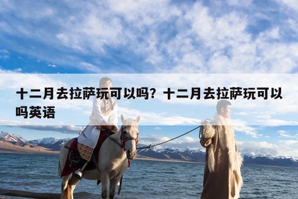 十二月去拉萨玩可以吗?十二月去拉萨玩可以吗英语