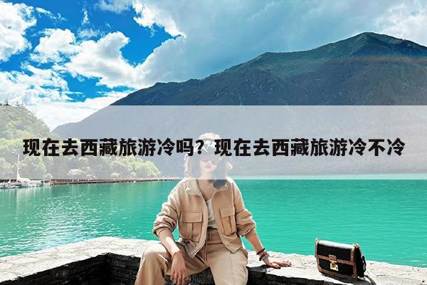 现在去西藏旅游冷吗?现在去西藏旅游冷不冷