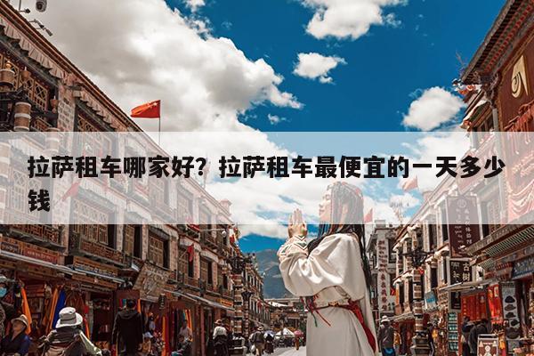 拉萨租车哪家好?拉萨租车最便宜的一天多少钱
