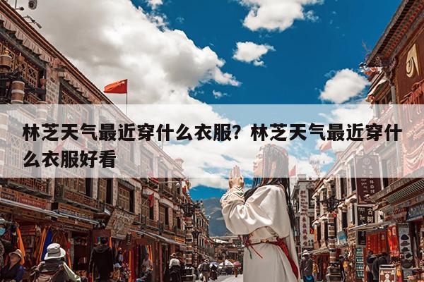 林芝天气最近穿什么衣服?林芝天气最近穿什么衣服好看