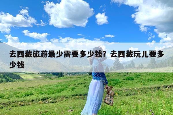 去西藏旅游最少需要多少钱?去西藏玩儿要多少钱