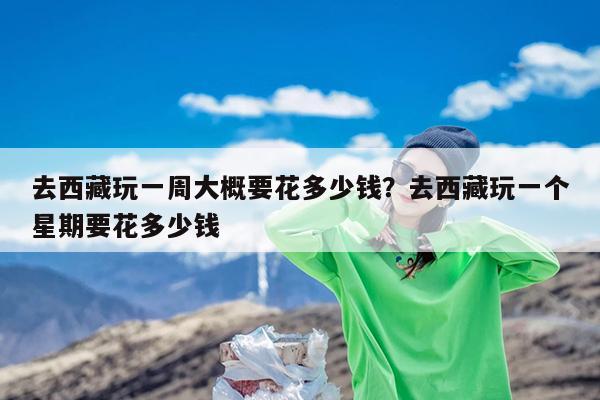 去西藏玩一周大概要花多少钱?去西藏玩一个星期要花多少钱