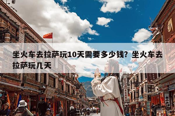 坐火车去拉萨玩10天需要多少钱?坐火车去拉萨玩几天