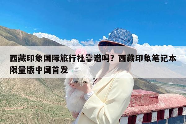 西藏印象国际旅行社靠谱吗?西藏印象笔记本限量版中国首发