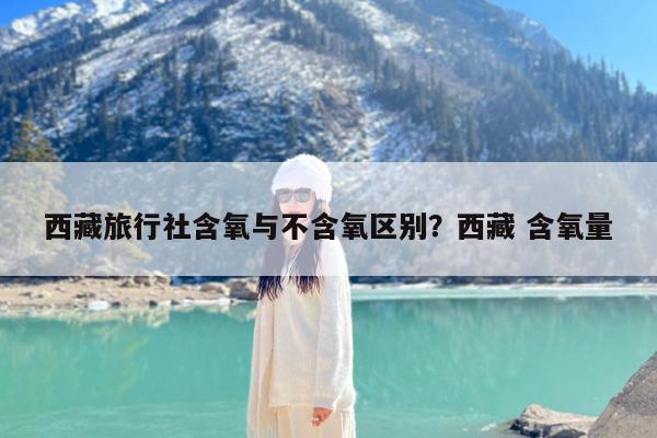 西藏旅行社含氧与不含氧区别?西藏 含氧量