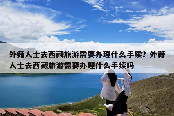 外籍人士去西藏旅游需要办理什么手续?外籍人士去西藏旅游需要办理什么手续吗