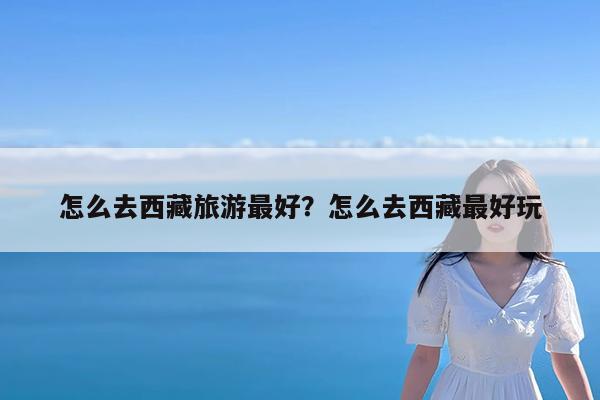 怎么去西藏旅游最好?怎么去西藏最好玩