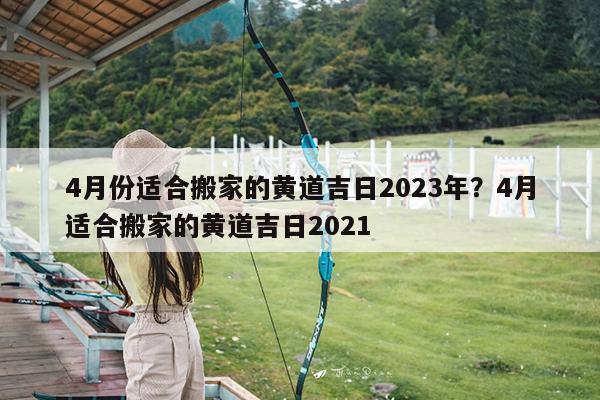 4月份适合搬家的黄道吉日2023年?4月适合搬家的黄道吉日2021