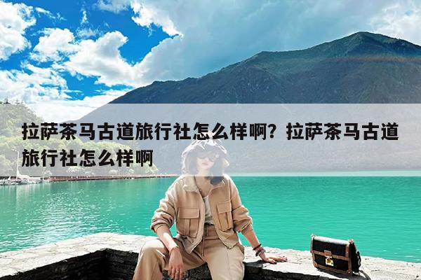 拉萨茶马古道旅行社怎么样啊?拉萨茶马古道旅行社怎么样啊