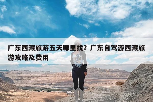 广东西藏旅游五天哪里找?广东自驾游西藏旅游攻略及费用