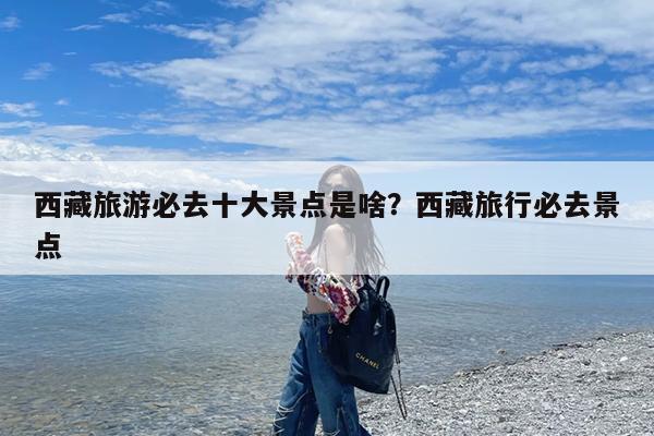 西藏旅游必去十大景点是啥?西藏旅行必去景点