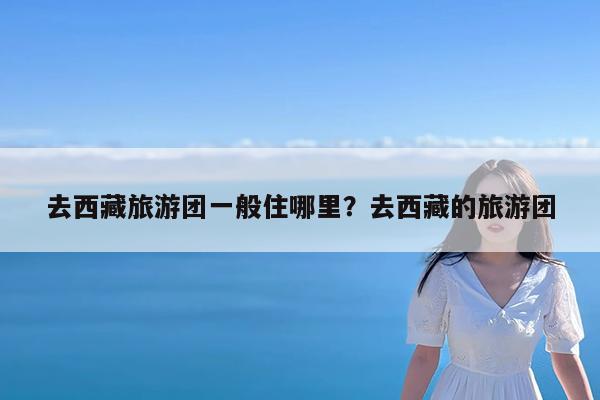 去西藏旅游团一般住哪里?去西藏的旅游团