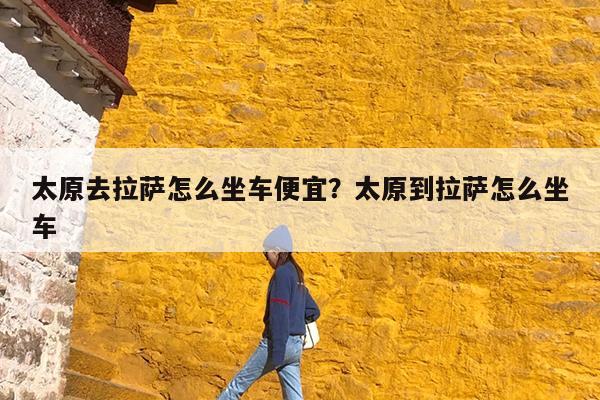 太原去拉萨怎么坐车便宜?太原到拉萨怎么坐车