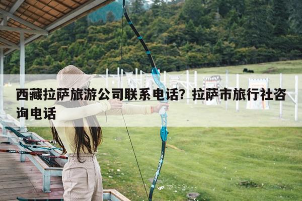 西藏拉萨旅游公司联系电话?拉萨市旅行社咨询电话