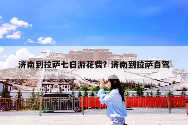 济南到拉萨七日游花费?济南到拉萨自驾