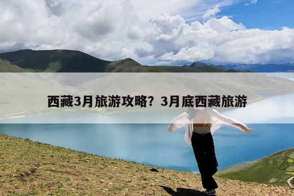 西藏3月旅游攻略?3月底西藏旅游