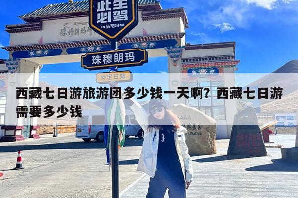 西藏七日游旅游团多少钱一天啊?西藏七日游需要多少钱