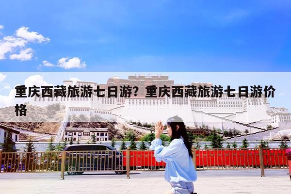 重庆西藏旅游七日游?重庆西藏旅游七日游价格