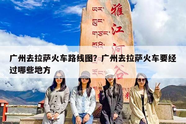 广州去拉萨火车路线图?广州去拉萨火车要经过哪些地方