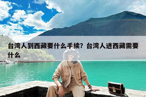 台湾人到西藏要什么手续?台湾人进西藏需要什么