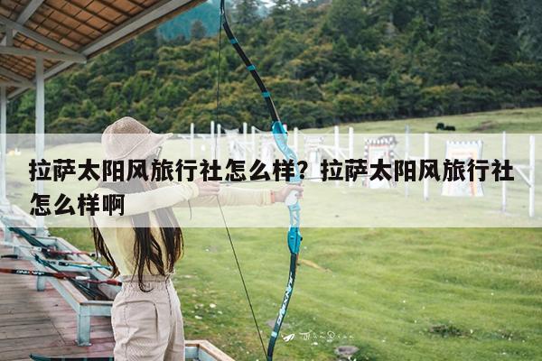 拉萨太阳风旅行社怎么样?拉萨太阳风旅行社怎么样啊