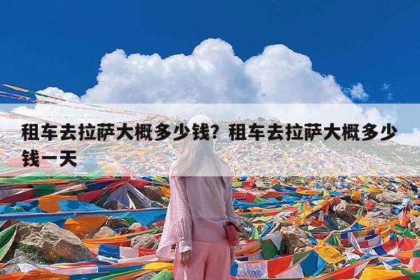 租车去拉萨大概多少钱?租车去拉萨大概多少钱一天