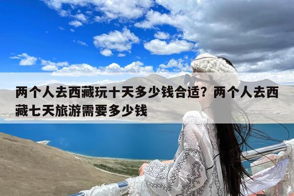 两个人去西藏玩十天多少钱合适?两个人去西藏七天旅游需要多少钱