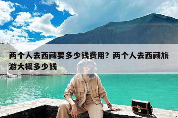 两个人去西藏要多少钱费用?两个人去西藏旅游大概多少钱
