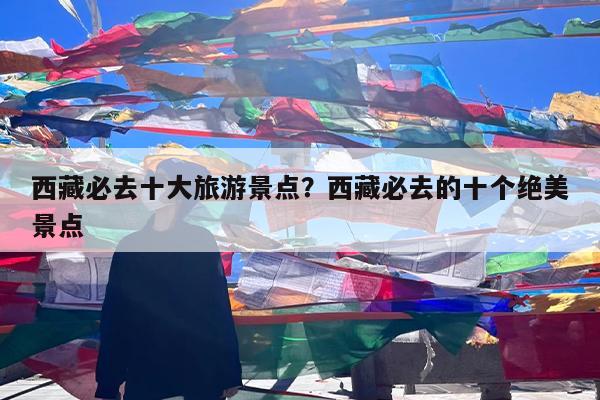 西藏必去十大旅游景点?西藏必去的十个绝美景点