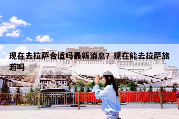 现在去拉萨合适吗最新消息?现在能去拉萨旅游吗