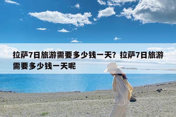 拉萨7日旅游需要多少钱一天?拉萨7日旅游需要多少钱一天呢