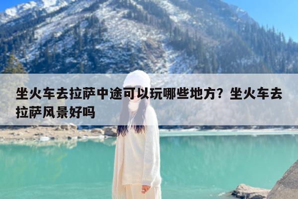 坐火车去拉萨中途可以玩哪些地方?坐火车去拉萨风景好吗
