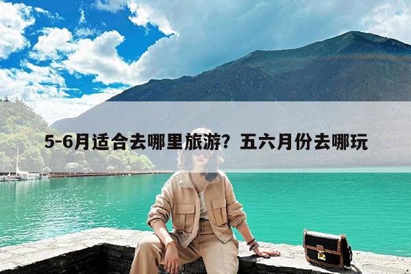 5-6月适合去哪里旅游?五六月份去哪玩