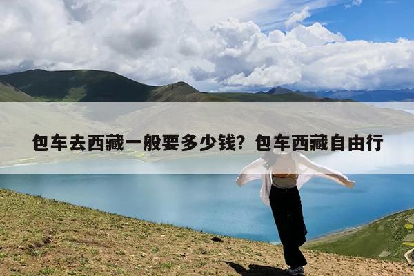 包车去西藏一般要多少钱?包车西藏自由行