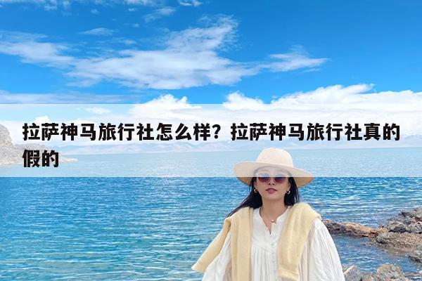 拉萨神马旅行社怎么样?拉萨神马旅行社真的假的