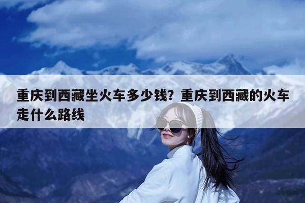 重庆到西藏坐火车多少钱?重庆到西藏的火车走什么路线