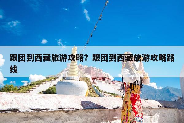 跟团到西藏旅游攻略?跟团到西藏旅游攻略路线