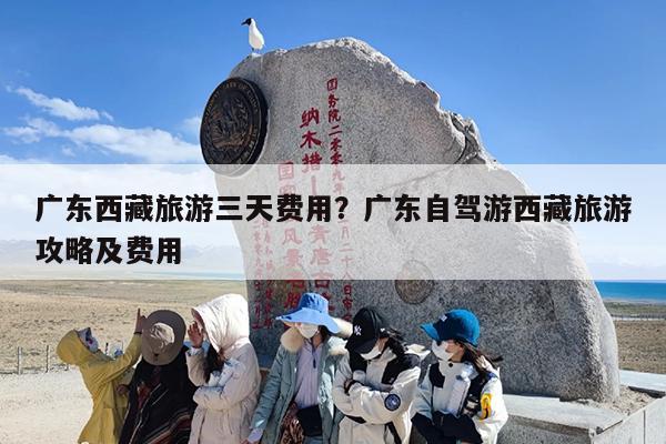 广东西藏旅游三天费用?广东自驾游西藏旅游攻略及费用